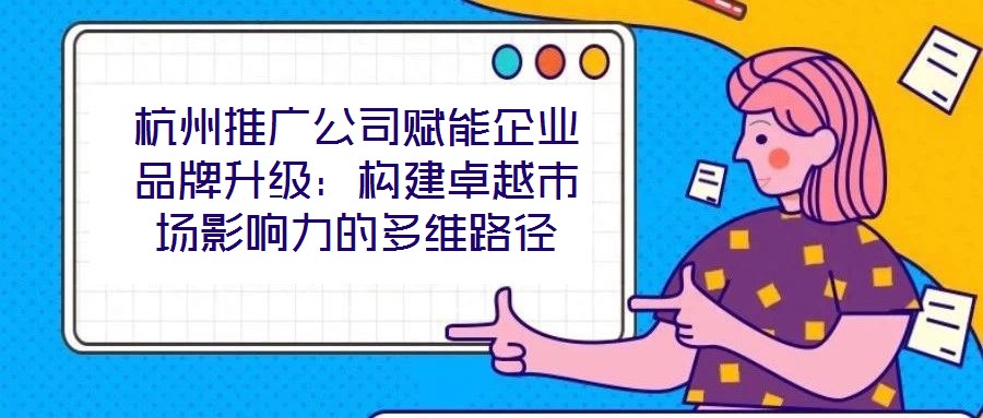 杭州推廣公司賦能企業(yè)品牌升級(jí)：構(gòu)建卓越市場影響力的多維路徑