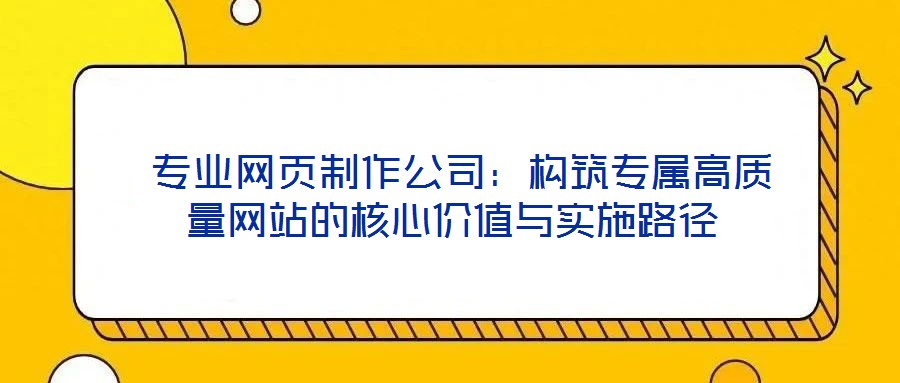 專業(yè)網(wǎng)頁制作公司:構(gòu)筑專屬高質(zhì)量網(wǎng)站的核心價值與實施路徑