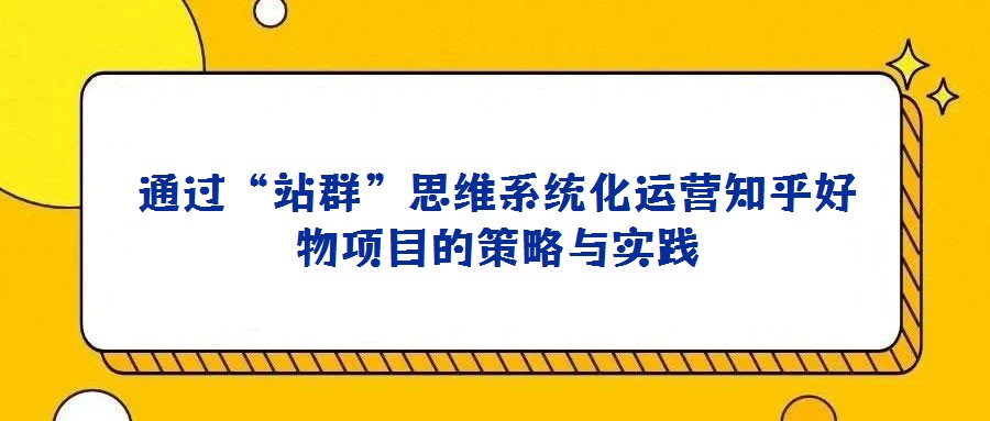 通過“站群”思維系統(tǒng)化運營知乎好物項目的策略與實踐